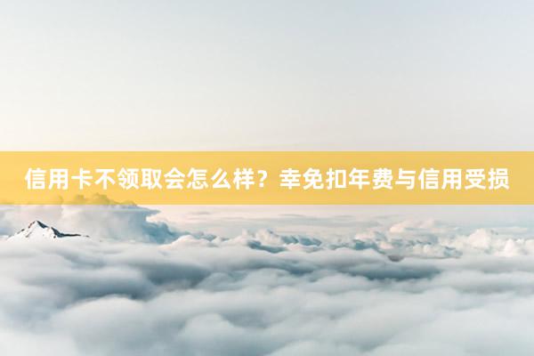 信用卡不领取会怎么样？幸免扣年费与信用受损