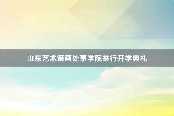 山东艺术策画处事学院举行开学典礼