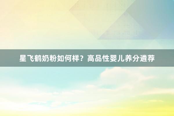 星飞鹤奶粉如何样？高品性婴儿养分遴荐