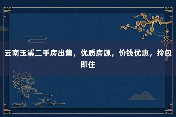 云南玉溪二手房出售，优质房源，价钱优惠，拎包即住