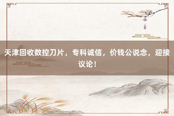 天津回收数控刀片，专科诚信，价钱公说念，迎接议论！